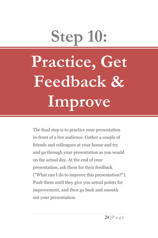 Step 10:
Practice, Get
Feedback &
  Improve
The final step is to practice your presentation
in-front of a live audience. Gather a couple of
friends and colleagues at your house and try
and go through your presentation as you would
on the actual day. At the end of your
presentation, ask them for their feedback
("What can I do to improve this presentation?").
Push them until they give you actual points for
improvement, and then go back and smooth
out your presentation.



                                        24 | P a g e
 