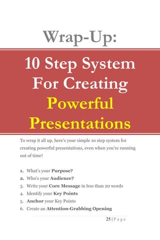 Wrap-Up:
  10 Step System
   For Creating
     Powerful
   Presentations
To wrap it all up, here’s your simple 10 step system for
creating powerful presentations, even when you’re running
out of time!


1. What’s your Purpose?
2. Who’s your Audience?
3. Write your Core Message in less than 20 words
4. Identify your Key Points
5. Anchor your Key Points
6. Create an Attention-Grabbing Opening

                                             25 | P a g e
 