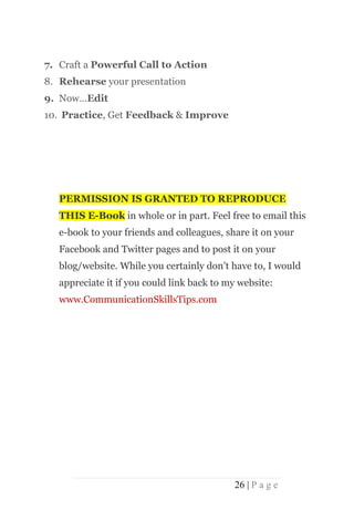 7. Craft a Powerful Call to Action
8. Rehearse your presentation
9. Now…Edit
10. Practice, Get Feedback & Improve




   PERMISSION IS GRANTED TO REPRODUCE
   THIS E-Book in whole or in part. Feel free to email this
   e-book to your friends and colleagues, share it on your
   Facebook and Twitter pages and to post it on your
   blog/website. While you certainly don’t have to, I would
   appreciate it if you could link back to my website:
   www.CommunicationSkillsTips.com




                                            26 | P a g e
 