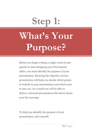 Step 1:
What’s Your
 Purpose?
Before you begin writing a single word of your
speech or start designing your Powerpoint
slides, you must identify the purpose of your
presentation. Knowing the objective of your
presentation will help you decide which points
to include in your presentation and which ones
to toss out. As a result you will be able to
deliver a focused presentation that drives home
your key message.




To help you identify the purpose of your
presentation, ask yourself:


                                         3|Page
 