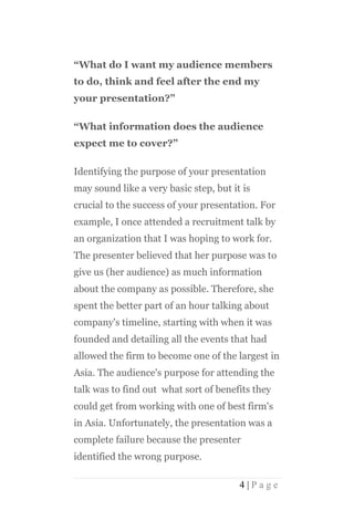 “What do I want my audience members
to do, think and feel after the end my
your presentation?”

“What information does the audience
expect me to cover?”

Identifying the purpose of your presentation
may sound like a very basic step, but it is
crucial to the success of your presentation. For
example, I once attended a recruitment talk by
an organization that I was hoping to work for.
The presenter believed that her purpose was to
give us (her audience) as much information
about the company as possible. Therefore, she
spent the better part of an hour talking about
company's timeline, starting with when it was
founded and detailing all the events that had
allowed the firm to become one of the largest in
Asia. The audience's purpose for attending the
talk was to find out what sort of benefits they
could get from working with one of best firm's
in Asia. Unfortunately, the presentation was a
complete failure because the presenter
identified the wrong purpose.

                                        4|Page
 
