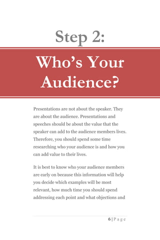 Step 2:
 Who’s Your
 Audience?
Presentations are not about the speaker. They
are about the audience. Presentations and
speeches should be about the value that the
speaker can add to the audience members lives.
Therefore, you should spend some time
researching who your audience is and how you
can add value to their lives.

It is best to know who your audience members
are early on because this information will help
you decide which examples will be most
relevant, how much time you should spend
addressing each point and what objections and



                                      6|Page
 