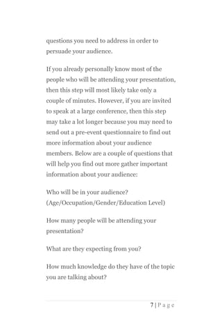 questions you need to address in order to
persuade your audience.

If you already personally know most of the
people who will be attending your presentation,
then this step will most likely take only a
couple of minutes. However, if you are invited
to speak at a large conference, then this step
may take a lot longer because you may need to
send out a pre-event questionnaire to find out
more information about your audience
members. Below are a couple of questions that
will help you find out more gather important
information about your audience:

Who will be in your audience?
(Age/Occupation/Gender/Education Level)

How many people will be attending your
presentation?

What are they expecting from you?

How much knowledge do they have of the topic
you are talking about?



                                        7|Page
 