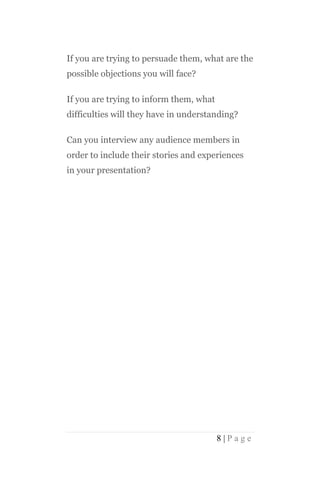 If you are trying to persuade them, what are the
possible objections you will face?

If you are trying to inform them, what
difficulties will they have in understanding?

Can you interview any audience members in
order to include their stories and experiences
in your presentation?




                                         8|Page
 