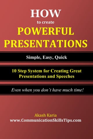 HOW
             to create

  POWERFUL
PRESENTATIONS
        Simple, Easy, Quick

 10 Step System for Creating Great
    Presentations and Speeches

 Even when you don’t have much time!




        Akash Karia
www.CommunicationSkillsTips.com
                         1|Page
 