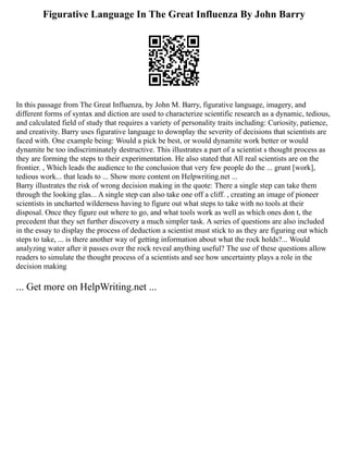 Figurative Language In The Great Influenza By John Barry
In this passage from The Great Influenza, by John M. Barry, figurative language, imagery, and
different forms of syntax and diction are used to characterize scientific research as a dynamic, tedious,
and calculated field of study that requires a variety of personality traits including: Curiosity, patience,
and creativity. Barry uses figurative language to downplay the severity of decisions that scientists are
faced with. One example being: Would a pick be best, or would dynamite work better or would
dynamite be too indiscriminately destructive. This illustrates a part of a scientist s thought process as
they are forming the steps to their experimentation. He also stated that All real scientists are on the
frontier. , Which leads the audience to the conclusion that very few people do the ... grunt [work],
tedious work... that leads to ... Show more content on Helpwriting.net ...
Barry illustrates the risk of wrong decision making in the quote: There a single step can take them
through the looking glas... A single step can also take one off a cliff. , creating an image of pioneer
scientists in uncharted wilderness having to figure out what steps to take with no tools at their
disposal. Once they figure out where to go, and what tools work as well as which ones don t, the
precedent that they set further discovery a much simpler task. A series of questions are also included
in the essay to display the process of deduction a scientist must stick to as they are figuring out which
steps to take, ... is there another way of getting information about what the rock holds?... Would
analyzing water after it passes over the rock reveal anything useful? The use of these questions allow
readers to simulate the thought process of a scientists and see how uncertainty plays a role in the
decision making
... Get more on HelpWriting.net ...
 