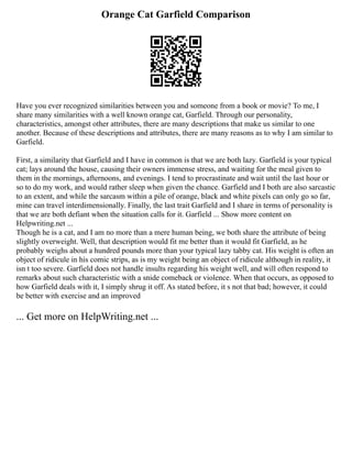 Orange Cat Garfield Comparison
Have you ever recognized similarities between you and someone from a book or movie? To me, I
share many similarities with a well known orange cat, Garfield. Through our personality,
characteristics, amongst other attributes, there are many descriptions that make us similar to one
another. Because of these descriptions and attributes, there are many reasons as to why I am similar to
Garfield.
First, a similarity that Garfield and I have in common is that we are both lazy. Garfield is your typical
cat; lays around the house, causing their owners immense stress, and waiting for the meal given to
them in the mornings, afternoons, and evenings. I tend to procrastinate and wait until the last hour or
so to do my work, and would rather sleep when given the chance. Garfield and I both are also sarcastic
to an extent, and while the sarcasm within a pile of orange, black and white pixels can only go so far,
mine can travel interdimensionally. Finally, the last trait Garfield and I share in terms of personality is
that we are both defiant when the situation calls for it. Garfield ... Show more content on
Helpwriting.net ...
Though he is a cat, and I am no more than a mere human being, we both share the attribute of being
slightly overweight. Well, that description would fit me better than it would fit Garfield, as he
probably weighs about a hundred pounds more than your typical lazy tabby cat. His weight is often an
object of ridicule in his comic strips, as is my weight being an object of ridicule although in reality, it
isn t too severe. Garfield does not handle insults regarding his weight well, and will often respond to
remarks about such characteristic with a snide comeback or violence. When that occurs, as opposed to
how Garfield deals with it, I simply shrug it off. As stated before, it s not that bad; however, it could
be better with exercise and an improved
... Get more on HelpWriting.net ...
 
