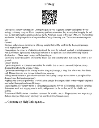 Urology
Urology is a surgery subspecialty. Urologists spend a year in general surgery during their 5 year
urology residency program. Upon completing graduate education, they are required to apply for and
pass a 2 part certification exam conducted by the American Board of Urology (ABU) to practice their
profession. Urologists perform a large number of surgeries every year. The most common surgeries
are:
General
Biopsies and excisions the removal of tissue sample that will be used for the diagnostic process.
Male Reproductive System
Circumcision the removal of skin from the tip of the penis for cultural, medical, or religious reasons.
Penile prosthesis a procedure that places implants in the penis as a last resort to treating erectile
dysfunction. ... Show more content on Helpwriting.net ...
Vasectomy male birth control wherein the doctor cuts and seals the tubes that carry the sperm to the
genitals.
Urinary System
Cystectomy partial or complete removal of the bladder due to cancer, traumatic injuries, or any
disorder that affects the urinary system.
Cystoscopy endoscopy of the urinary bladder using a cytoscope, a long, thin tube with a lens in the
end. This device may also be used to take tissue samples.
Kidney transplantation A procedure where non functioning kidneys are taken out to be replaced by
donated ones that function properly.
Nephrectomy typically performed to treat kidney cancer, this surgery refers to the complete or partial
removal of damaged or diseased kidneys.
Stress incontinence surgery refers to surgical procedures to prevent incontinence. Includes surgeries
that restore weak and sagging muscle walls, add pressure on the urethra, or lift the bladder and
urethra.
Transurethal bladder tumor resection a treatment for bladder cancer, this procedure uses a cytoscope
that can dispense high energy electricity or laser to destroy bladder cancer
... Get more on HelpWriting.net ...
 