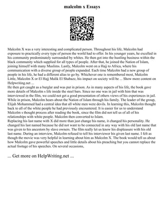 malcolm x Essays
Malcolm X was a very interesting and complicated person. Throughout his life, Malcolm had
exposure to practically every type of person the world had to offer. In his younger years, he excelled in
his community predominately surrounded by whites. He then got into the hustling business within the
black community which supplied for all types of people. After that, he joined the Nation of Islam,
joining himself with many Muslims. Lastly, Malcolm went on a Hajj to Africa, where his
communication with a diverse group of people expanded. Each time Malcolm had a new group of
people in his life, he had a different alias to go by. Whichever one is remembered most, Malcolm
Little, Malcolm X or El Hajj Malik El Shabazz, his impact on society will be ... Show more content on
Helpwriting.net ...
He then got caught as a burglar and was put in prison. As in many aspects of his life, the book gave
more details of Malcolm s life inside the steel bars. Since no one was in jail with him that was
interviewed in the film, we could not get a good presentation of others views of his experiences in jail.
While in prison, Malcolm hears about the Nation of Islam through his family. The leader of the group,
Elijah Mohammed had a central idea that all white men were devils. In learning this, Malcolm thought
back to all of the white people he had previously encountered. It is easier for us to understand
Malcolm s thought process after reading the book, since the film did not tell us of all of his
relationships with white people. Malcolm then converted to Islam.
Replacing his last name with X did more than just change his name, it changed his personality. He
changed his last named because he did not want to be connected in any way with his old last name that
was given to his ancestors by slave owners. The film really let us know his displeasure with his old
last name. During an interview, Malcolm refused to tell his interviewer his given last name. I felt as
though the movie was very helpful in learning about him as Malcolm X. The book would tell us about
how Malcolm gave powerful speeches and little details about his preaching but you cannot replace the
actual footage of his speeches. On several occasions,
... Get more on HelpWriting.net ...
 