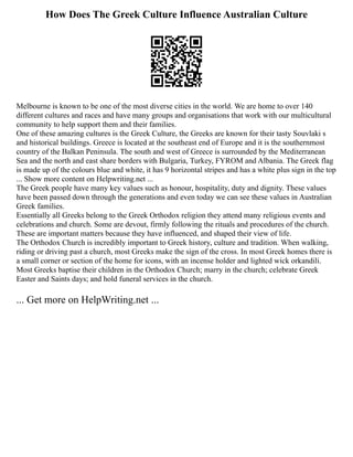 How Does The Greek Culture Influence Australian Culture
Melbourne is known to be one of the most diverse cities in the world. We are home to over 140
different cultures and races and have many groups and organisations that work with our multicultural
community to help support them and their families.
One of these amazing cultures is the Greek Culture, the Greeks are known for their tasty Souvlaki s
and historical buildings. Greece is located at the southeast end of Europe and it is the southernmost
country of the Balkan Peninsula. The south and west of Greece is surrounded by the Mediterranean
Sea and the north and east share borders with Bulgaria, Turkey, FYROM and Albania. The Greek flag
is made up of the colours blue and white, it has 9 horizontal stripes and has a white plus sign in the top
... Show more content on Helpwriting.net ...
The Greek people have many key values such as honour, hospitality, duty and dignity. These values
have been passed down through the generations and even today we can see these values in Australian
Greek families.
Essentially all Greeks belong to the Greek Orthodox religion they attend many religious events and
celebrations and church. Some are devout, firmly following the rituals and procedures of the church.
These are important matters because they have influenced, and shaped their view of life.
The Orthodox Church is incredibly important to Greek history, culture and tradition. When walking,
riding or driving past a church, most Greeks make the sign of the cross. In most Greek homes there is
a small corner or section of the home for icons, with an incense holder and lighted wick orkandili.
Most Greeks baptise their children in the Orthodox Church; marry in the church; celebrate Greek
Easter and Saints days; and hold funeral services in the church.
... Get more on HelpWriting.net ...
 