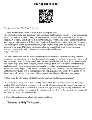 The Apparel Shopper
Comprhensive Case The Apparel Shopper
1. What overall conclusions do you reach after reading this case?
The information in the case gave the overall conclusion that the apparel industry is a very competitive
field to get into and in order to prosper companies must find their own personal niche within the
industry. A company cannot survive in the apparel industry by providing what is already available in
other stores. It is important to define a target market and appeal to their needs and wants. For instance,
Wal Mart appeals to low income individuals, Target and Old Navy appeal to more fashion sensitive
customers, and so on. Ultimately, stores must relate and direct efforts towards specific apparel
shoppers demographics and ... Show more content on Helpwriting.net ...
Why or why not?
The retail implications are that most stores tend to follow the trends and not necessarily set them.
Americans are more conservative than Europeans in their apparel so if a new retailer is trying to break
into the market, he/she should consider how they want to market their clothing. If they want to stand
out, maybe they should invest in newer, trendier clothing. If not, then they should keep their target
market in mind. I don t agree with that statement however, I do believe Americans are trendy
themselves. Many people I know rely on celebrities, magazines, talk shows, and television to figure
out the latest styles and how to wear certain styles. I believe Americans acually focus quite a bit on
trends..especially younger generations. Older generations tend not to follow this idea however.
5. How could the information cited in the case be used in a retail information system?
The information in this case could be used by a retailer to help dicover how to cater to their target
market. Their retail information system can keep track of information on the types of customers that
shop at their stores, such as income level, gender, race, age, ethnicity, and clothing preferences. The
retailer then knows if they are targeting the right customers for their product line and price range or if
they need to change their target market.
6 What additional consumer related information would you
... Get more on HelpWriting.net ...
 