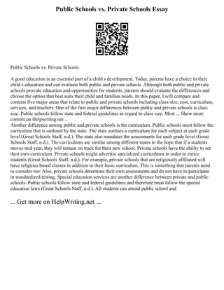 Public Schools vs. Private Schools Essay
Public Schools vs. Private Schools
A good education is an essential part of a child s development. Today, parents have a choice in their
child s education and can evaluate both public and private schools. Although both public and private
schools provide education and opportunities for students, parents should evaluate the differences and
choose the option that best suits their child and families needs. In this paper, I will compare and
contrast five major areas that relate to public and private schools including class size, cost, curriculum,
services, and teachers. One of the first major differences between public and private schools is class
size. Public schools follow state and federal guidelines in regard to class size. Most ... Show more
content on Helpwriting.net ...
Another difference among public and private schools is the curriculum. Public schools must follow the
curriculum that is outlined by the state. The state outlines a curriculum for each subject at each grade
level (Great Schools Staff, n.d.). The state also mandates the assessments for each grade level (Great
Schools Staff, n.d.). The curriculums are similar among different states in the hope that if a students
moves mid year, they will remain on track for their new school. Private schools have the ability to set
their own curriculum. Private schools might advertise specialized curriculums in order to entice
students (Great Schools Staff, n.d.). For example, private schools that are religiously affiliated will
have religious based classes in addition to their basic curriculum. This is something that parents need
to consider too. Also, private schools determine their own assessments and do not have to participate
in standardized testing. Special education services are another difference between private and public
schools. Public schools follow state and federal guidelines and therefore must follow the special
education laws (Great Schools Staff, n.d.). All students can attend public school and
... Get more on HelpWriting.net ...
 