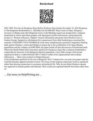 Borderland
SOC 248T: Post Soviet Paradoxes Ryan Kelley Professor Shevchenko November 16, 2016 Response
to The Bulgarian Borderland by L. Melishkevich SUMMARY Main Claim of Paper: Religious
divisions in Madan (and other Bulgarian towns in the Rhodope region) are produced by a religious
borderland in which individuals grapple with ideological conflict and tension, characterized by
Eastern vs. Western influences. Support: Factual information and quotes from Muslim Lives in
Eastern Europe; Supportive information (for comparisons) from other books/places examined this
semester. CONSTRUCTIVE FEEDBACK (with some complimentary questions) Argument: Pushing
back against Ghodsee s notion that Madan is unique due to the combination of its large Muslim
populations and the collapse of GORUBSO, the paper builds off past discussions of borderland (with
Where the World Ended and Consecution and Social Change) to argue that a religious borderland is
responsible for divisions in the Bulgarian Muslim population. I have little critique of the broad
argument (I think it s rather brilliant!) BUT I think it suffers from organizational and evidence
deficiencies. ... Show more content on Helpwriting.net ...
Is this borderland signifiant for the rest of Bulgaria? How? I admire how you took your paper road the
road that Ghodsee appears hesitant to travel: You focus on the religious experience itself as significant
rather than drawing connections to economic and political life. Why do you think Ghodsee expands
her argument to include gender and ethnicity? How could your argument benefit from these other lines
of
... Get more on HelpWriting.net ...
 