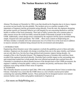 The Nuclear Reactors At Chernobyl
Abstract The disaster at Chernobyl in 1986 is one that should not be forgotten due to its heavy impacts
on society not just locally, but also globally. The incident serves as a perfect example of the
importance of engineers and the government acting ethically. From the start, the engineers designing
the nuclear reactors at Chernobyl failed to act with integrity by not concerning themselves with the
health or welfare of the local community. Their lack of safety systems that were common place in
other reactors across the world inevitably caused the death of thousands of people in the former
USSR. Additionally, certain design errors committed by the engineers left the reactor unstable during
simple, frequent tests and experiments. The USSR ... Show more content on Helpwriting.net ...
All these mistakes eventually led to the unnecessary loss of civilian lives in the local area in addition
to massive amounts of radiation being released into the environment and atmosphere.
I. INTRODUCTION
Engineering ethical disasters occur when engineers overlook the guidelines given to them and make
mistakes. Engineers are the people who design everything from cars to the space shuttles, and failures
can not only take lives, but also have huge political and economic impacts lasting decades. An
example of this is the Chernobyl disaster. This happened because of mistakes that could have been
avoided if the engineers had acted ethically. Chernobyl had a terrible impact on the surrounding area
and created deep seeded fear in both people that were affected and people that watched from afar.
Chernobyl is considered an ethical disaster because of the deceptiveness of the USSR government, the
engineer s inability to keep the public s safety as a number one priority, and because some of the
engineers were acting outside of their areas of expertise.
II. OVERVIEW
The Chernobyl disaster occurred on April 26th, 1986 in the southwestern Soviet Union in modern day
Ukraine. Chernobyl was a town that the USSR chose as a site to build a nuclear power plant
containing four operating RBMK reactors. These particular Soviet designed reactors were natural
uranium fueled, water cooled, and graphite moderated [1]. Engineers at
... Get more on HelpWriting.net ...
 
