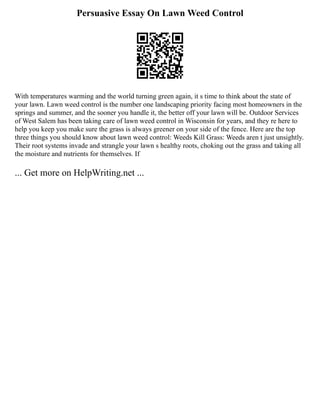 Persuasive Essay On Lawn Weed Control
With temperatures warming and the world turning green again, it s time to think about the state of
your lawn. Lawn weed control is the number one landscaping priority facing most homeowners in the
springs and summer, and the sooner you handle it, the better off your lawn will be. Outdoor Services
of West Salem has been taking care of lawn weed control in Wisconsin for years, and they re here to
help you keep you make sure the grass is always greener on your side of the fence. Here are the top
three things you should know about lawn weed control: Weeds Kill Grass: Weeds aren t just unsightly.
Their root systems invade and strangle your lawn s healthy roots, choking out the grass and taking all
the moisture and nutrients for themselves. If
... Get more on HelpWriting.net ...
 