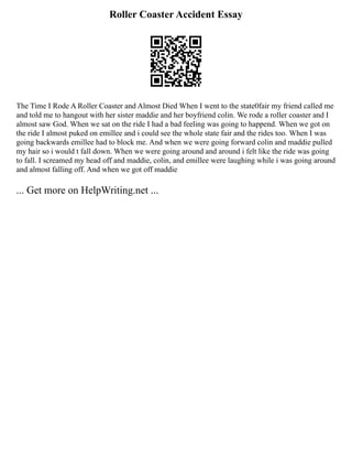 Roller Coaster Accident Essay
The Time I Rode A Roller Coaster and Almost Died When I went to the state0fair my friend called me
and told me to hangout with her sister maddie and her boyfriend colin. We rode a roller coaster and I
almost saw God. When we sat on the ride I had a bad feeling was going to happend. When we got on
the ride I almost puked on emillee and i could see the whole state fair and the rides too. When I was
going backwards emillee had to block me. And when we were going forward colin and maddie pulled
my hair so i would t fall down. When we were going around and around i felt like the ride was going
to fall. I screamed my head off and maddie, colin, and emillee were laughing while i was going around
and almost falling off. And when we got off maddie
... Get more on HelpWriting.net ...
 
