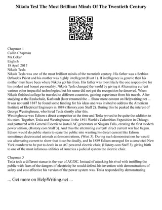Nikola Tesl The Most Brilliant Minds Of The Twentieth Century
Chapman 1
Collin Chapman
Ms.Coker
Englich
18 April 2017
Nikola Tesla
Nikola Tesla was one of the most brilliant minds of the twentieth century. His father was a Serbian
Orthodox Priest and his mother was highly intellegent (Hunt 1). If intelligence is genetic then his
mother must have been where Nikola got his from. His father was most likely the one responsible for
his modest and honest personality. Nikola Tesla changed the world by giving it Alternating current
various other impactful technologies, but his name did not get the recognition he deserved. When
Nikola finished college he traveled to different countries, gaining experience from his travels. After
studying at the Realschule, Karlstadt (later renamed the ... Show more content on Helpwriting.net ...
It was not until 1887 he found some funding for his ideas and was invited to address the American
Institute of Electrical Engineers in 1888 (History.com Staff 2). During this he peaked the interest of
George Westinghouse, who hired Tesla shortly after this.
Westinghouse was Edison s direct competitor at the time and Tesla proved to be quite the addition to
his team. Together, Tesla and Westinghouse lit the 1891 World s Columbian Exposition in Chicago
and partnered with General Electric to install AC generators at Niagara Falls, creating the first modern
power station, (History.com Staff 3). And thus the alternating current/ direct current war had begun.
Edison would do public stunts to scare the public into wanting his direct current like Edison
sometimes electrocuted animals at demonstrations, (West 3). During such demonstrations he would
use alternating current to show that it can be deadly, and In 1889 Edison arranged for a convicted New
York murderer to be put to death in an AC powered electric chair, (History.com Staff 3), giving birth
to one of the most infamous utilities of America s judicial system the electric chair.
Chapman 3
Tesla took a different stance in the war of AC/DC. Instead of attacking his rival with instilling the
public with fears of the dangers of electricity he would defend his invention with demonstrations of
safety and cost effective his version of the power system was. Tesla responded by demonstrating
... Get more on HelpWriting.net ...
 
