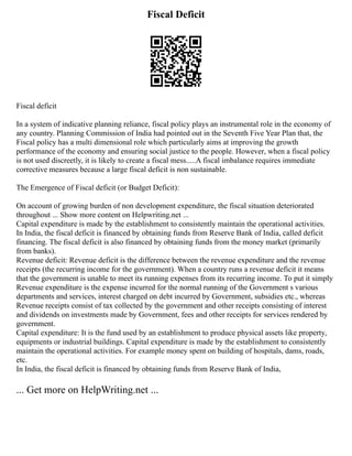 Fiscal Deficit
Fiscal deficit
In a system of indicative planning reliance, fiscal policy plays an instrumental role in the economy of
any country. Planning Commission of India had pointed out in the Seventh Five Year Plan that, the
Fiscal policy has a multi dimensional role which particularly aims at improving the growth
performance of the economy and ensuring social justice to the people. However, when a fiscal policy
is not used discreetly, it is likely to create a fiscal mess.....A fiscal imbalance requires immediate
corrective measures because a large fiscal deficit is non sustainable.
The Emergence of Fiscal deficit (or Budget Deficit):
On account of growing burden of non development expenditure, the fiscal situation deteriorated
throughout ... Show more content on Helpwriting.net ...
Capital expenditure is made by the establishment to consistently maintain the operational activities.
In India, the fiscal deficit is financed by obtaining funds from Reserve Bank of India, called deficit
financing. The fiscal deficit is also financed by obtaining funds from the money market (primarily
from banks).
Revenue deficit: Revenue deficit is the difference between the revenue expenditure and the revenue
receipts (the recurring income for the government). When a country runs a revenue deficit it means
that the government is unable to meet its running expenses from its recurring income. To put it simply
Revenue expenditure is the expense incurred for the normal running of the Government s various
departments and services, interest charged on debt incurred by Government, subsidies etc., whereas
Revenue receipts consist of tax collected by the government and other receipts consisting of interest
and dividends on investments made by Government, fees and other receipts for services rendered by
government.
Capital expenditure: It is the fund used by an establishment to produce physical assets like property,
equipments or industrial buildings. Capital expenditure is made by the establishment to consistently
maintain the operational activities. For example money spent on building of hospitals, dams, roads,
etc.
In India, the fiscal deficit is financed by obtaining funds from Reserve Bank of India,
... Get more on HelpWriting.net ...
 