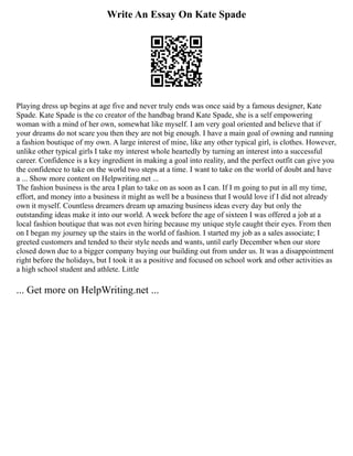 Write An Essay On Kate Spade
Playing dress up begins at age five and never truly ends was once said by a famous designer, Kate
Spade. Kate Spade is the co creator of the handbag brand Kate Spade, she is a self empowering
woman with a mind of her own, somewhat like myself. I am very goal oriented and believe that if
your dreams do not scare you then they are not big enough. I have a main goal of owning and running
a fashion boutique of my own. A large interest of mine, like any other typical girl, is clothes. However,
unlike other typical girls I take my interest whole heartedly by turning an interest into a successful
career. Confidence is a key ingredient in making a goal into reality, and the perfect outfit can give you
the confidence to take on the world two steps at a time. I want to take on the world of doubt and have
a ... Show more content on Helpwriting.net ...
The fashion business is the area I plan to take on as soon as I can. If I m going to put in all my time,
effort, and money into a business it might as well be a business that I would love if I did not already
own it myself. Countless dreamers dream up amazing business ideas every day but only the
outstanding ideas make it into our world. A week before the age of sixteen I was offered a job at a
local fashion boutique that was not even hiring because my unique style caught their eyes. From then
on I began my journey up the stairs in the world of fashion. I started my job as a sales associate; I
greeted customers and tended to their style needs and wants, until early December when our store
closed down due to a bigger company buying our building out from under us. It was a disappointment
right before the holidays, but I took it as a positive and focused on school work and other activities as
a high school student and athlete. Little
... Get more on HelpWriting.net ...
 