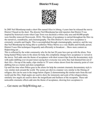 District 9 Essay
In 2005 Neil Blomkamp made a short film named Alice in Joburg, 4 years later he released the movie
District 9 based on the short. The director Neil Blomkamp has told reporters that District 9 was
inspired by historical events when Cape Town was declared a whites only area and 60,000 people
were forcibly removed (Newsweek, 2016). This theme of acceptance is carried throughout the film via
the narratives, soundtracks, and cinematography. The film District 9, shows how acceptance is
extremely versatile and fragile. This is accomplished through cinematography, narrative, and the way
that Neil Blomkamp has being able to symbolize Wikus Merwe as a very likable and friendly person.
District 9 uses film techniques frequently and efficiently to broadcast ... Show more content on
Helpwriting.net ...
This is reflected by the wider community who for the last 20 years have put up with the aliens. Now
being hunted Wikus turns to the aliens for help, this completely changes how acceptance is viewed in
the movie. Neil adds onto the theme of acceptance with short scenes/clips from the documentary style
with audio dubbing over (in past tense) saying how everyone was sorry they had shunned him out of
their life s. On top of the audio, clips similar to TV news where shown from the minority point of view
dubbing him as a traitor and alien sympathiser.
Up until the time when Wikus goes to the aliens for help the constant cinematic documentary style is
very similar style around the world. The scenes are shot in a manner very similar to the filming of
refugees, this can be seen in the image below (figure 2) demonstrating the similar traits from the real
world and the film. High angles are used to show the immensity and scale of the refugees/aliens,
similarly low angels are used to show the insignificant and frailness of the occupants. These sub
noticeable cinematic effects add onto the theme of acceptance, showing how acceptance is
... Get more on HelpWriting.net ...
 