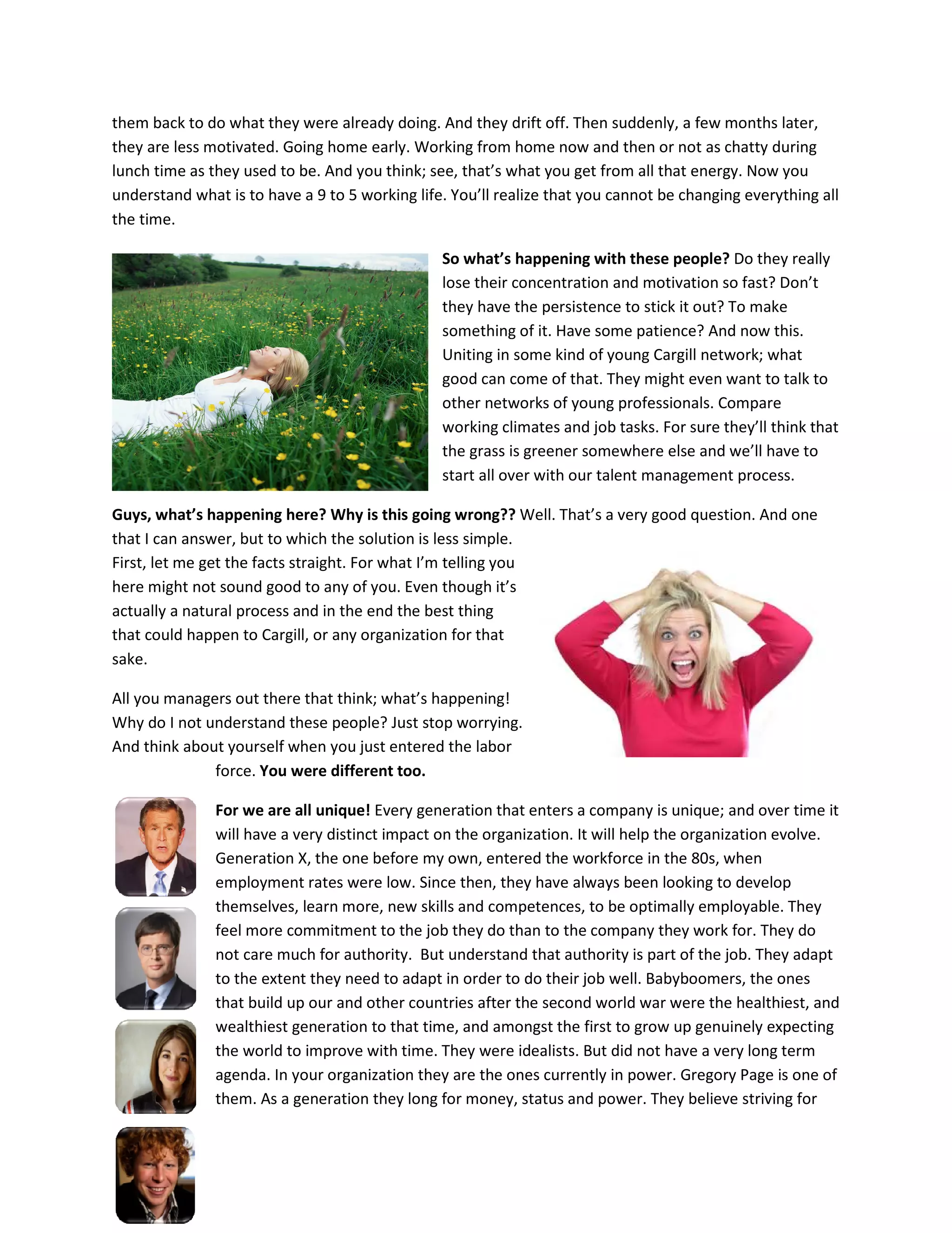 them back to do what they were already doing. And they drift off. Then suddenly, a few months later,
they are less motivated. Going home early. Working from home now and then or not as chatty during
lunch time as they used to be. And you think; see, that’s what you get from all that energy. Now you
understand what is to have a 9 to 5 working life. You’ll realize that you cannot be changing everything all
the time.

                                                So what’s happening with these people? Do they really
                                                lose their concentration and motivation so fast? Don’t
                                                they have the persistence to stick it out? To make
                                                something of it. Have some patience? And now this.
                                                Uniting in some kind of young Cargill network; what
                                                good can come of that. They might even want to talk to
                                                other networks of young professionals. Compare
                                                working climates and job tasks. For sure they’ll think that
                                                the grass is greener somewhere else and we’ll have to
                                                start all over with our talent management process.

Guys, what’s happening here? Why is this going wrong?? Well. That’s a very good question. And one
that I can answer, but to which the solution is less simple.
First, let me get the facts straight. For what I’m telling you
here might not sound good to any of you. Even though it’s
actually a natural process and in the end the best thing
that could happen to Cargill, or any organization for that
sake.

All you managers out there that think; what’s happening!
Why do I not understand these people? Just stop worrying.
And think about yourself when you just entered the labor
              force. You were different too.

               For we are all unique! Every generation that enters a company is unique; and over time it
               will have a very distinct impact on the organization. It will help the organization evolve.
               Generation X, the one before my own, entered the workforce in the 80s, when
               employment rates were low. Since then, they have always been looking to develop
               themselves, learn more, new skills and competences, to be optimally employable. They
               feel more commitment to the job they do than to the company they work for. They do
               not care much for authority. But understand that authority is part of the job. They adapt
               to the extent they need to adapt in order to do their job well. Babyboomers, the ones
               that build up our and other countries after the second world war were the healthiest, and
               wealthiest generation to that time, and amongst the first to grow up genuinely expecting
               the world to improve with time. They were idealists. But did not have a very long term
               agenda. In your organization they are the ones currently in power. Gregory Page is one of
               them. As a generation they long for money, status and power. They believe striving for
 