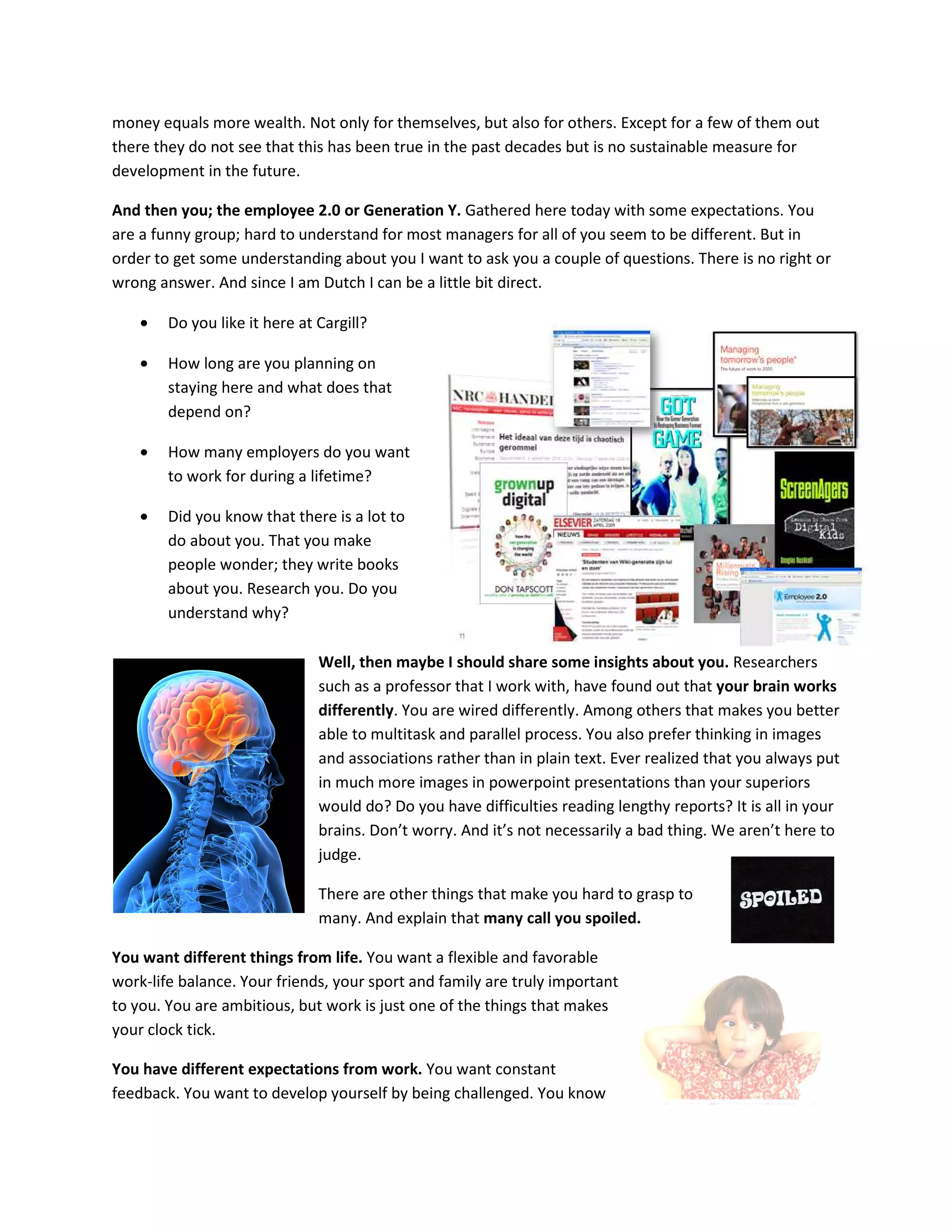 money equals more wealth. Not only for themselves, but also for others. Except for a few of them out
there they do not see that this has been true in the past decades but is no sustainable measure for
development in the future.

And then you; the employee 2.0 or Generation Y. Gathered here today with some expectations. You
are a funny group; hard to understand for most managers for all of you seem to be different. But in
order to get some understanding about you I want to ask you a couple of questions. There is no right or
wrong answer. And since I am Dutch I can be a little bit direct.

    •   Do you like it here at Cargill?

    •   How long are you planning on
        staying here and what does that
        depend on?

    •   How many employers do you want
        to work for during a lifetime?

    •   Did you know that there is a lot to
        do about you. That you make
        people wonder; they write books
        about you. Research you. Do you
        understand why?

                               Well, then maybe I should share some insights about you. Researchers
                               such as a professor that I work with, have found out that your brain works
                               differently. You are wired differently. Among others that makes you better
                               able to multitask and parallel process. You also prefer thinking in images
                               and associations rather than in plain text. Ever realized that you always put
                               in much more images in powerpoint presentations than your superiors
                               would do? Do you have difficulties reading lengthy reports? It is all in your
                               brains. Don’t worry. And it’s not necessarily a bad thing. We aren’t here to
                               judge.

                               There are other things that make you hard to grasp to
                               many. And explain that many call you spoiled.

You want different things from life. You want a flexible and favorable
work-life balance. Your friends, your sport and family are truly important
to you. You are ambitious, but work is just one of the things that makes
your clock tick.

You have different expectations from work. You want constant
feedback. You want to develop yourself by being challenged. You know
 
