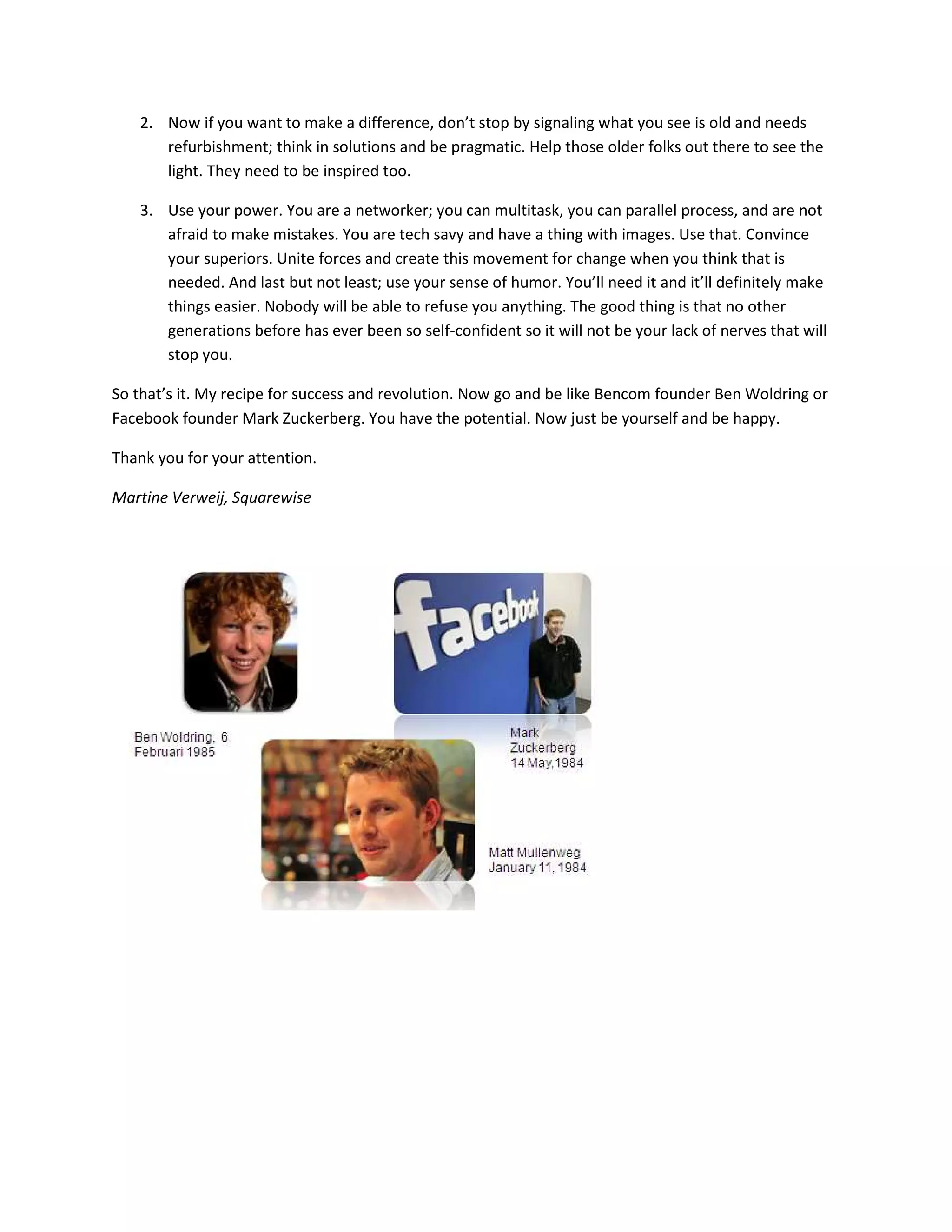 2. Now if you want to make a difference, don’t stop by signaling what you see is old and needs
      refurbishment; think in solutions and be pragmatic. Help those older folks out there to see the
      light. They need to be inspired too.

   3. Use your power. You are a networker; you can multitask, you can parallel process, and are not
      afraid to make mistakes. You are tech savy and have a thing with images. Use that. Convince
      your superiors. Unite forces and create this movement for change when you think that is
      needed. And last but not least; use your sense of humor. You’ll need it and it’ll definitely make
      things easier. Nobody will be able to refuse you anything. The good thing is that no other
      generations before has ever been so self-confident so it will not be your lack of nerves that will
      stop you.

So that’s it. My recipe for success and revolution. Now go and be like Bencom founder Ben Woldring or
Facebook founder Mark Zuckerberg. You have the potential. Now just be yourself and be happy.

Thank you for your attention.

Martine Verweij, Squarewise
 