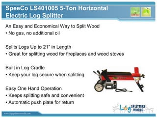 SpeeCo LS401005 5-Ton Horizontal
 Electric Log Splitter
 An Easy and Economical Way to Split Wood
 • No gas, no additional oil

 Splits Logs Up to 21" in Length
 • Great for splitting wood for fireplaces and wood stoves

 Built in Log Cradle
 • Keep your log secure when splitting

 Easy One Hand Operation
 • Keeps splitting safe and convenient
 • Automatic push plate for return

www.logsplittersworld.com
 