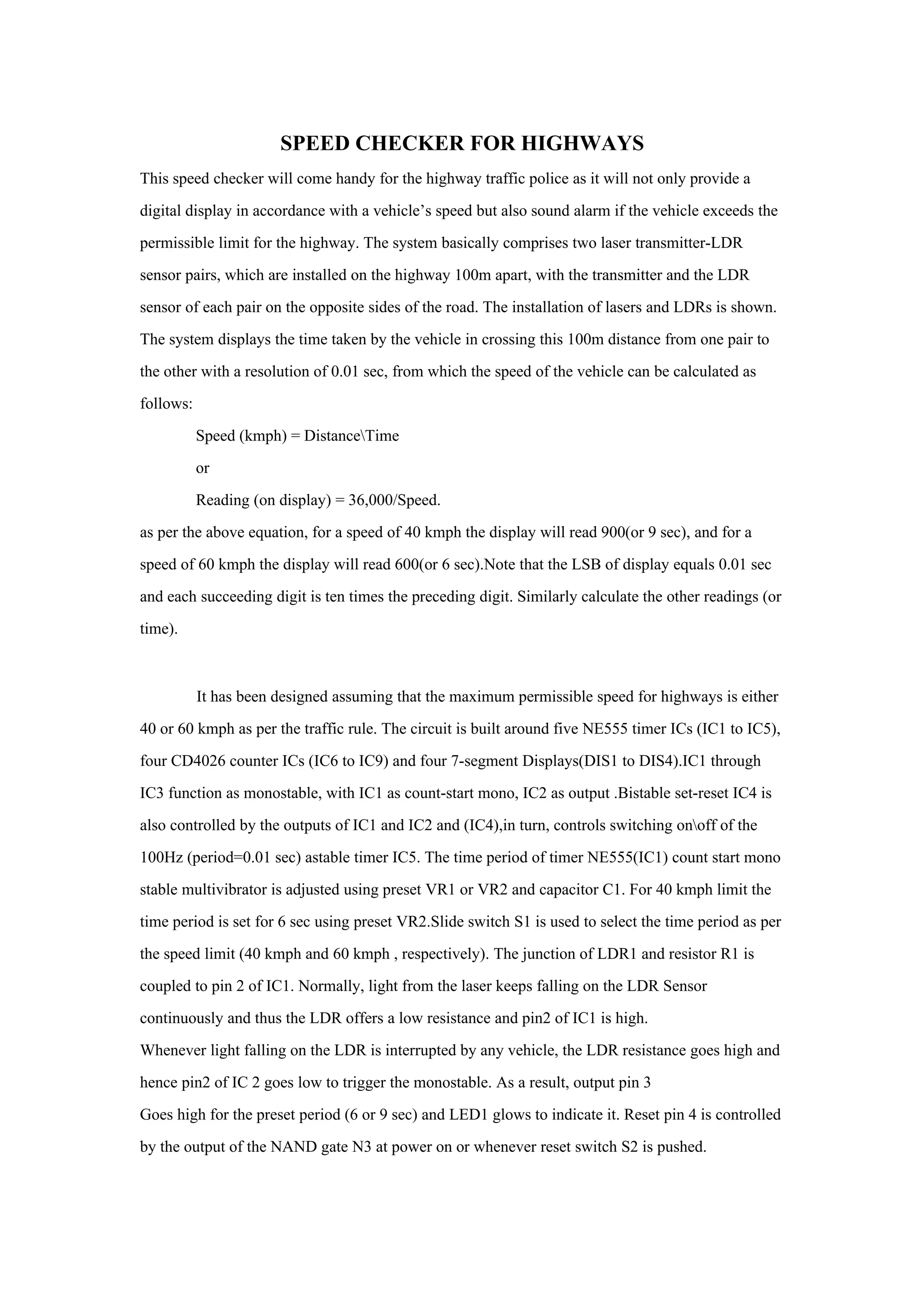 SPEED CHECKER FOR HIGHWAYS
This speed checker will come handy for the highway traffic police as it will not only provide a
digital display in accordance with a vehicle’s speed but also sound alarm if the vehicle exceeds the
permissible limit for the highway. The system basically comprises two laser transmitter-LDR
sensor pairs, which are installed on the highway 100m apart, with the transmitter and the LDR
sensor of each pair on the opposite sides of the road. The installation of lasers and LDRs is shown.
The system displays the time taken by the vehicle in crossing this 100m distance from one pair to
the other with a resolution of 0.01 sec, from which the speed of the vehicle can be calculated as
follows:
           Speed (kmph) = DistanceTime
           or
           Reading (on display) = 36,000/Speed.
as per the above equation, for a speed of 40 kmph the display will read 900(or 9 sec), and for a
speed of 60 kmph the display will read 600(or 6 sec).Note that the LSB of display equals 0.01 sec
and each succeeding digit is ten times the preceding digit. Similarly calculate the other readings (or
time).



           It has been designed assuming that the maximum permissible speed for highways is either
40 or 60 kmph as per the traffic rule. The circuit is built around five NE555 timer ICs (IC1 to IC5),
four CD4026 counter ICs (IC6 to IC9) and four 7-segment Displays(DIS1 to DIS4).IC1 through
IC3 function as monostable, with IC1 as count-start mono, IC2 as output .Bistable set-reset IC4 is
also controlled by the outputs of IC1 and IC2 and (IC4),in turn, controls switching onoff of the
100Hz (period=0.01 sec) astable timer IC5. The time period of timer NE555(IC1) count start mono
stable multivibrator is adjusted using preset VR1 or VR2 and capacitor C1. For 40 kmph limit the
time period is set for 6 sec using preset VR2.Slide switch S1 is used to select the time period as per
the speed limit (40 kmph and 60 kmph , respectively). The junction of LDR1 and resistor R1 is
coupled to pin 2 of IC1. Normally, light from the laser keeps falling on the LDR Sensor
continuously and thus the LDR offers a low resistance and pin2 of IC1 is high.
Whenever light falling on the LDR is interrupted by any vehicle, the LDR resistance goes high and
hence pin2 of IC 2 goes low to trigger the monostable. As a result, output pin 3
Goes high for the preset period (6 or 9 sec) and LED1 glows to indicate it. Reset pin 4 is controlled
by the output of the NAND gate N3 at power on or whenever reset switch S2 is pushed.
 