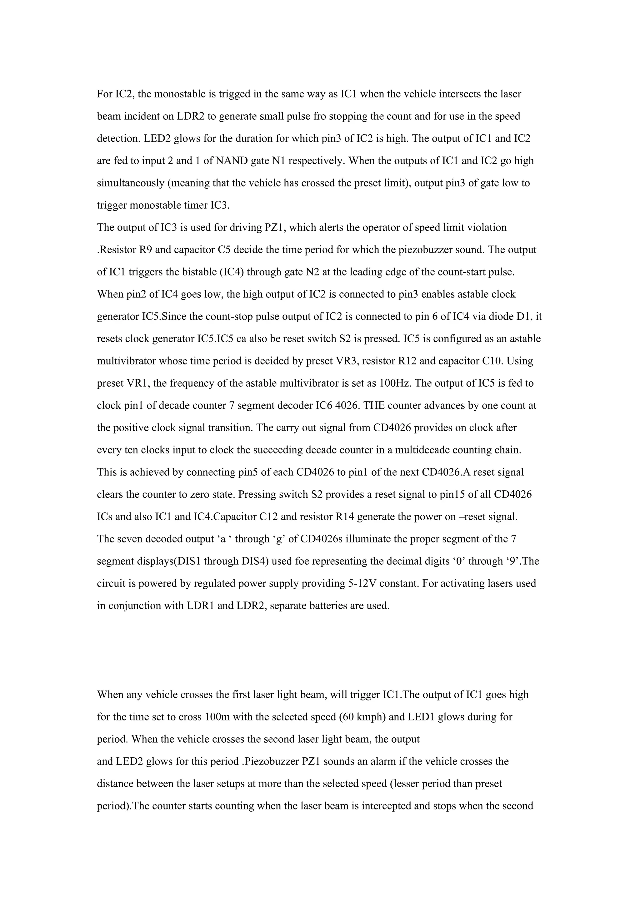 For IC2, the monostable is trigged in the same way as IC1 when the vehicle intersects the laser
beam incident on LDR2 to generate small pulse fro stopping the count and for use in the speed
detection. LED2 glows for the duration for which pin3 of IC2 is high. The output of IC1 and IC2
are fed to input 2 and 1 of NAND gate N1 respectively. When the outputs of IC1 and IC2 go high
simultaneously (meaning that the vehicle has crossed the preset limit), output pin3 of gate low to
trigger monostable timer IC3.
The output of IC3 is used for driving PZ1, which alerts the operator of speed limit violation
.Resistor R9 and capacitor C5 decide the time period for which the piezobuzzer sound. The output
of IC1 triggers the bistable (IC4) through gate N2 at the leading edge of the count-start pulse.
When pin2 of IC4 goes low, the high output of IC2 is connected to pin3 enables astable clock
generator IC5.Since the count-stop pulse output of IC2 is connected to pin 6 of IC4 via diode D1, it
resets clock generator IC5.IC5 ca also be reset switch S2 is pressed. IC5 is configured as an astable
multivibrator whose time period is decided by preset VR3, resistor R12 and capacitor C10. Using
preset VR1, the frequency of the astable multivibrator is set as 100Hz. The output of IC5 is fed to
clock pin1 of decade counter 7 segment decoder IC6 4026. THE counter advances by one count at
the positive clock signal transition. The carry out signal from CD4026 provides on clock after
every ten clocks input to clock the succeeding decade counter in a multidecade counting chain.
This is achieved by connecting pin5 of each CD4026 to pin1 of the next CD4026.A reset signal
clears the counter to zero state. Pressing switch S2 provides a reset signal to pin15 of all CD4026
ICs and also IC1 and IC4.Capacitor C12 and resistor R14 generate the power on –reset signal.
The seven decoded output ‘a ‘ through ‘g’ of CD4026s illuminate the proper segment of the 7
segment displays(DIS1 through DIS4) used foe representing the decimal digits ‘0’ through ‘9’.The
circuit is powered by regulated power supply providing 5-12V constant. For activating lasers used
in conjunction with LDR1 and LDR2, separate batteries are used.




When any vehicle crosses the first laser light beam, will trigger IC1.The output of IC1 goes high
for the time set to cross 100m with the selected speed (60 kmph) and LED1 glows during for
period. When the vehicle crosses the second laser light beam, the output
and LED2 glows for this period .Piezobuzzer PZ1 sounds an alarm if the vehicle crosses the
distance between the laser setups at more than the selected speed (lesser period than preset
period).The counter starts counting when the laser beam is intercepted and stops when the second
 
