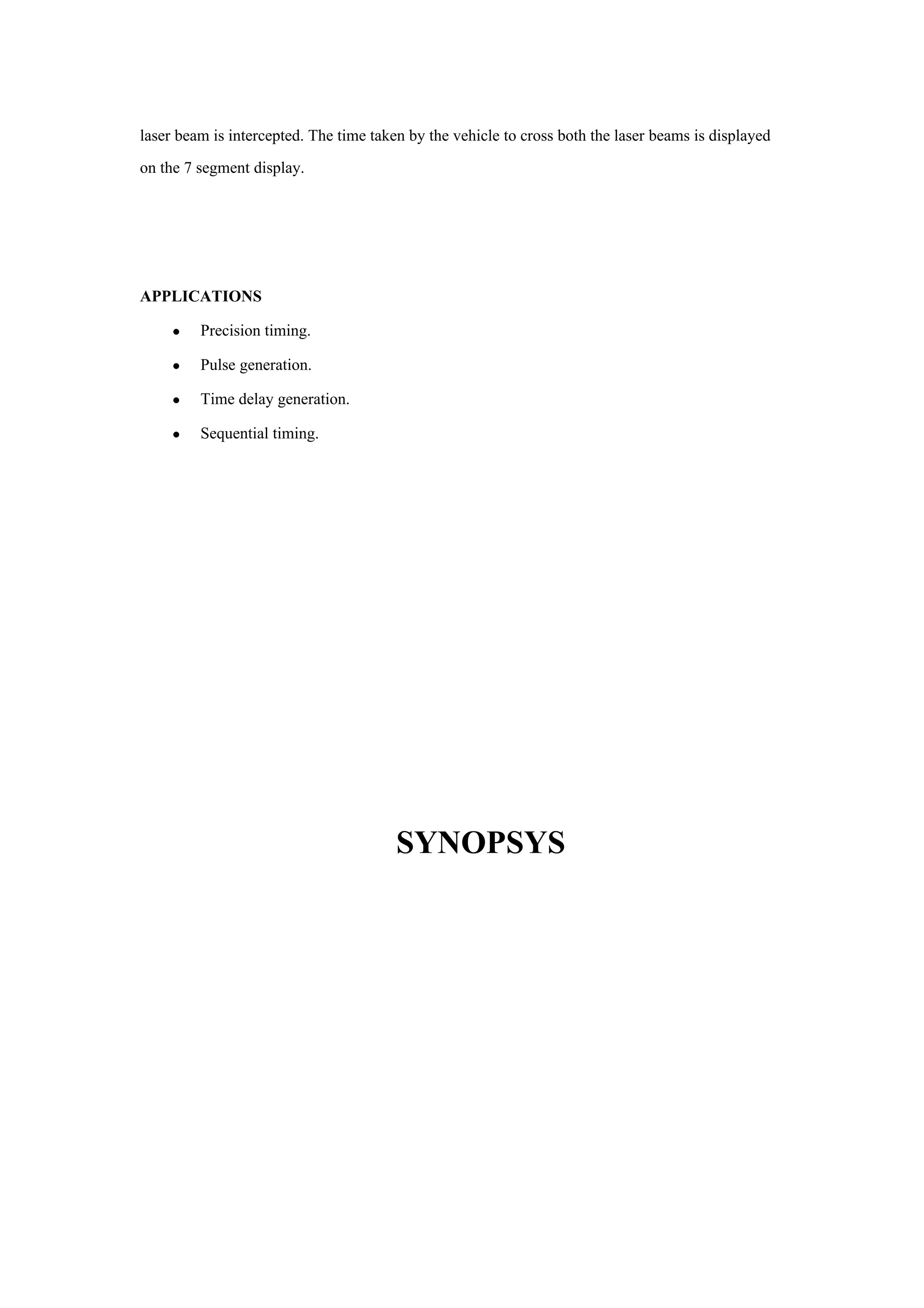 laser beam is intercepted. The time taken by the vehicle to cross both the laser beams is displayed
on the 7 segment display.




APPLICATIONS

     •   Precision timing.

     •   Pulse generation.

     •   Time delay generation.

     •   Sequential timing.




                                        SYNOPSYS
 
