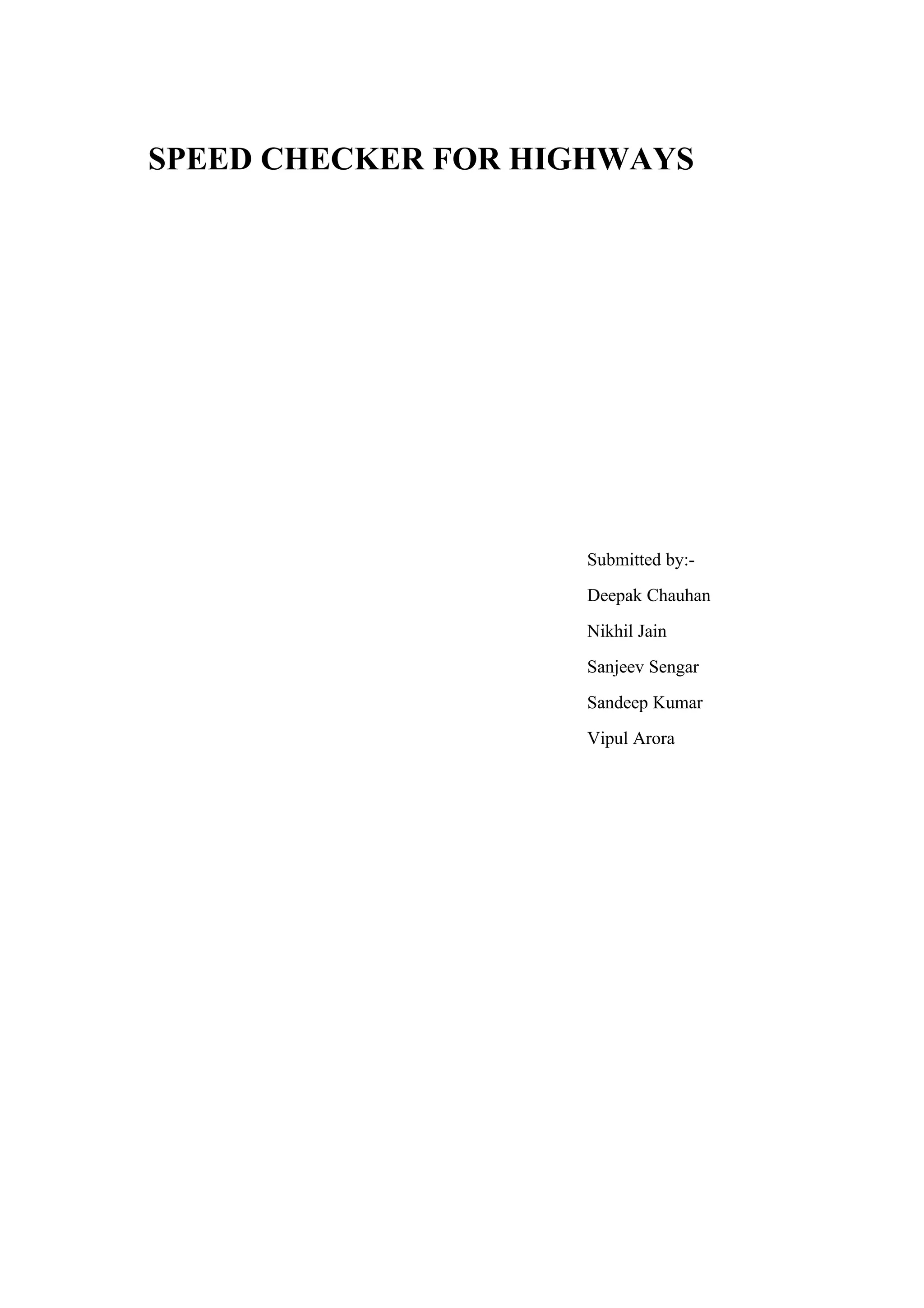 SPEED CHECKER FOR HIGHWAYS




                    Submitted by:-
                    Deepak Chauhan
                    Nikhil Jain
                    Sanjeev Sengar
                    Sandeep Kumar
                    Vipul Arora
 