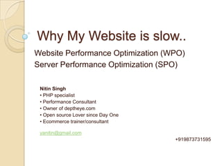 Why My Website is slow.. Website Performance Optimization (WPO) Server Performance Optimization (SPO) Nitin Singh • PHP specialist  • Performance Consultant • Owner of deptheye.com  • Open source Lover since Day One • Ecommerce trainer/consultant yanitin@gmail.com 					                  +919873731595 