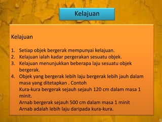 Kelajuan
Kelajuan
1. Setiap objek bergerak mempunyai kelajuan.
2. Kelajuan ialah kadar pergerakan sesuatu objek.
3. Kelajuan menunjukkan beberapa laju sesuatu objek
bergerak.
4. Objek yang bergerak lebih laju bergerak lebih jauh dalam
masa yang ditetapkan . Contoh
Kura-kura bergerak sejauh sejauh 120 cm dalam masa 1
minit.
Arnab bergerak sejauh 500 cm dalam masa 1 minit
Arnab adalah lebih laju daripada kura-kura.

 