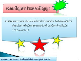 คาตอบ นางสาวนวลฉวีขับรถโดยมีอัตราเร็วช่วงแรกเป็น 26.04 เมตร/วินาที,
อัตราเร็วช่วงหลังเป็น 8.89 เมตร/วินาที, และอัตราเร็วเฉลี่ยเป็น
12.22 เมตร/วินาที
11นายสมพร เหล่าทองสาร โรงเรียนดงบังพิสัยนวการนุสรณ์ สพม. 26
 