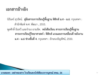 นิรันดร์ สุวรัตน์. คู่มือสาระการเรียนรู้พื้นฐาน ฟิสิกส์ ม.4 - ม.6. กรุงเทพฯ :
สานักพิมพ์ พ.ศ. พัฒนา , 2553.
พูลศักดิ์ อินทวี และจานง ฉายเชิด. หนังสือเรียน สาระการเรียนรู้พื้นฐาน
สาระการเรียนรู้วิทยาศาสตร์ : ฟิสิกส์ แรงและการเคลื่อนที่ พลังงาน
ม.4 - ม.6 ช่วงชั้นที่ 4. กรุงเทพฯ : อักษรเจริญทัศน์, 2550.
12นายสมพร เหล่าทองสาร โรงเรียนดงบังพิสัยนวการนุสรณ์ สพม. 26
 