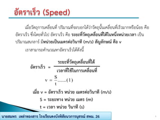 เมื่อวัตถุการเคลื่อนที่ ปริมาณที่จะบอกได้ว่าวัตถุนั้นเคลื่อนที่เร็วมากหรือน้อย คือ
อัตราเร็ว ซึ่งโดยทั่วไป อัตราเร็ว คือ ระยะที่วัตถุเคลื่อนที่ได้ในหนึ่งหน่วยเวลา เป็น
ปริมาณสเกลาร์ มีหน่วยเป็นเมตรต่อวินาที (m/s) สัญลักษณ์ คือ v
เราสามารถคานวณหาอัตราเร็วได้ดังนี้
2นายสมพร เหล่าทองสาร โรงเรียนดงบังพิสัยนวการนุสรณ์ สพม. 26
อัตราเร็ว =
ระยะที่วัตถุเคลื่อนที่ได้
เวลาที่ใช้ในการเคลื่อนที่
)1(.......
t
S
v 
เมื่อ v = อัตราเร็ว หน่วย เมตรต่อวินาที (m/s)
S = ระยะทาง หน่วย เมตร (m)
t = เวลา หน่วย วินาที (s)
 