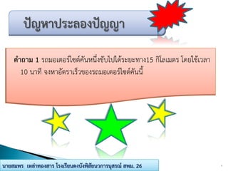 คาถาม 1 รถมอเตอร์ไซต์คันหนึ่งขับไปได้ระยะทาง15 กิโลเมตร โดยใช้เวลา
10 นาที จงหาอัตราเร็วของรถมอเตอร์ไซต์คันนี้
4นายสมพร เหล่าทองสาร โรงเรียนดงบังพิสัยนวการนุสรณ์ สพม. 26
 