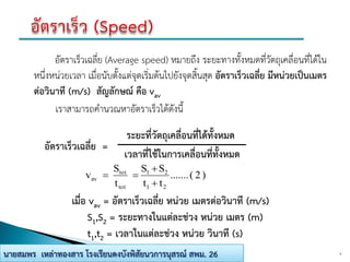 อัตราเร็วเฉลี่ย (Average speed) หมายถึง ระยะทางทั้งหมดที่วัตถุเคลื่อนที่ได้ใน
หนึ่งหน่วยเวลา เมื่อนับตั้งแต่จุดเริ่มต้นไปยังจุดสิ้นสุด อัตราเร็วเฉลี่ย มีหน่วยเป็นเมตร
ต่อวินาที (m/s) สัญลักษณ์ คือ vav
เราสามารถคานวณหาอัตราเร็วได้ดังนี้
6นายสมพร เหล่าทองสาร โรงเรียนดงบังพิสัยนวการนุสรณ์ สพม. 26
อัตราเร็วเฉลี่ย =
ระยะที่วัตถุเคลื่อนที่ได้ทั้งหมด
เวลาที่ใช้ในการเคลื่อนที่ทั้งหมด
)2(.......
tt
SS
t
S
v
21
21
tot
tot
av



เมื่อ vav = อัตราเร็วเฉลี่ย หน่วย เมตรต่อวินาที (m/s)
S1,S2 = ระยะทางในแต่ละช่วง หน่วย เมตร (m)
t1,t2 = เวลาในแต่ละช่วง หน่วย วินาที (s)
 