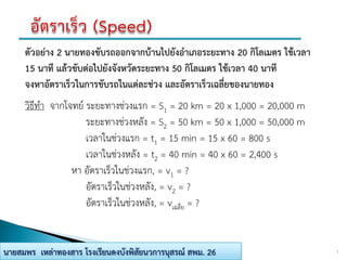 7นายสมพร เหล่าทองสาร โรงเรียนดงบังพิสัยนวการนุสรณ์ สพม. 26
ตัวอย่าง 2 นายทองขับรถออกจากบ้านไปยังอาเภอระยะทาง 20 กิโลเมตร ใช้เวลา
15 นาที แล้วขับต่อไปยังจังหวัดระยะทาง 50 กิโลเมตร ใช้เวลา 40 นาที
จงหาอัตราเร็วในการขับรถในแต่ละช่วง และอัตราเร็วเฉลี่ยของนายทอง
วิธีทา จากโจทย์ ระยะทางช่วงแรก = S1 = 20 km = 20 x 1,000 = 20,000 m
ระยะทางช่วงหลัง = S2 = 50 km = 50 x 1,000 = 50,000 m
เวลาในช่วงแรก = t1 = 15 min = 15 x 60 = 800 s
เวลาในช่วงหลัง = t2 = 40 min = 40 x 60 = 2,400 s
หา อัตราเร็วในช่วงแรก, = v1 = ?
อัตราเร็วในช่วงหลัง, = v2 = ?
อัตราเร็วในช่วงหลัง, = vเฉลี่ย = ?
 