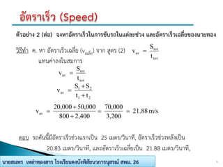 9นายสมพร เหล่าทองสาร โรงเรียนดงบังพิสัยนวการนุสรณ์ สพม. 26
ตัวอย่าง 2 (ต่อ) จงหาอัตราเร็วในการขับรถในแต่ละช่วง และอัตราเร็วเฉลี่ยของนายทอง
วิธีทา ค. หา อัตราเร็วเฉลี่ย (vเฉลี่ย) จาก สูตร (2)
แทนค่าลงในสมการ
ตอบ รถคันนี้มีอัตราเร็วช่วงแรกเป็น 25 เมตร/วินาที, อัตราเร็วช่วงหลังเป็น
20.83 เมตร/วินาที, และอัตราเร็วเฉลี่ยเป็น 21.88 เมตร/วินาที,
m/s21.88
3,200
70,000
2,400800
50,00020,000
vav 



tot
tot
av
t
S
v 
tot
tot
av
t
S
v 
21
21
av
tt
SS
v



 