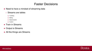 Faster Decisions
● Need to have a mindset of streaming data
○ Streams are tables
■ Tumbling
■ Sliding
■ Sessionization
■ Custom
● Train in Streams
● Output is Streams
● All the things are Streams
 