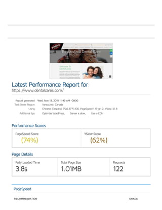 Report generated:
Test Server Region:
Using:
Additional tips:
PageSpeed Score
(74%)
YSlow Score
(62%)
Fully Loaded Time
3.8s
Total Page Size
1.01MB
Requests
122
Latest Performance Report for:
https://www.dentalcares.com/
Wed, Nov 13, 2019 11:49 AM -0800
Vancouver, Canada
Chrome (Desktop) 75.0.3770.100, PageSpeed 1.15-gt1.2, YSlow 3.1.8
Optimize WordPress, Server is slow, Use a CDN
Performance Scores
Page Details
PageSpeed
RECOMMENDATION GRADE
 