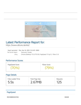 Report generated:
Test Server Region:
Using:
PageSpeed Score
(70%)
YSlow Score
(79%)
Fully Loaded Time
5.5s
Total Page Size
2.67MB
Requests
125
Latest Performance Report for:
https://www.attune.dentist/
Mon, Nov 18, 2019 11:02 AM -0800
Vancouver, Canada
Chrome (Desktop) 75.0.3770.100, PageSpeed 1.15-gt1.2, YSlow 3.1.8
Performance Scores
Page Details
PageSpeed
RECOMMENDATION GRADE
 