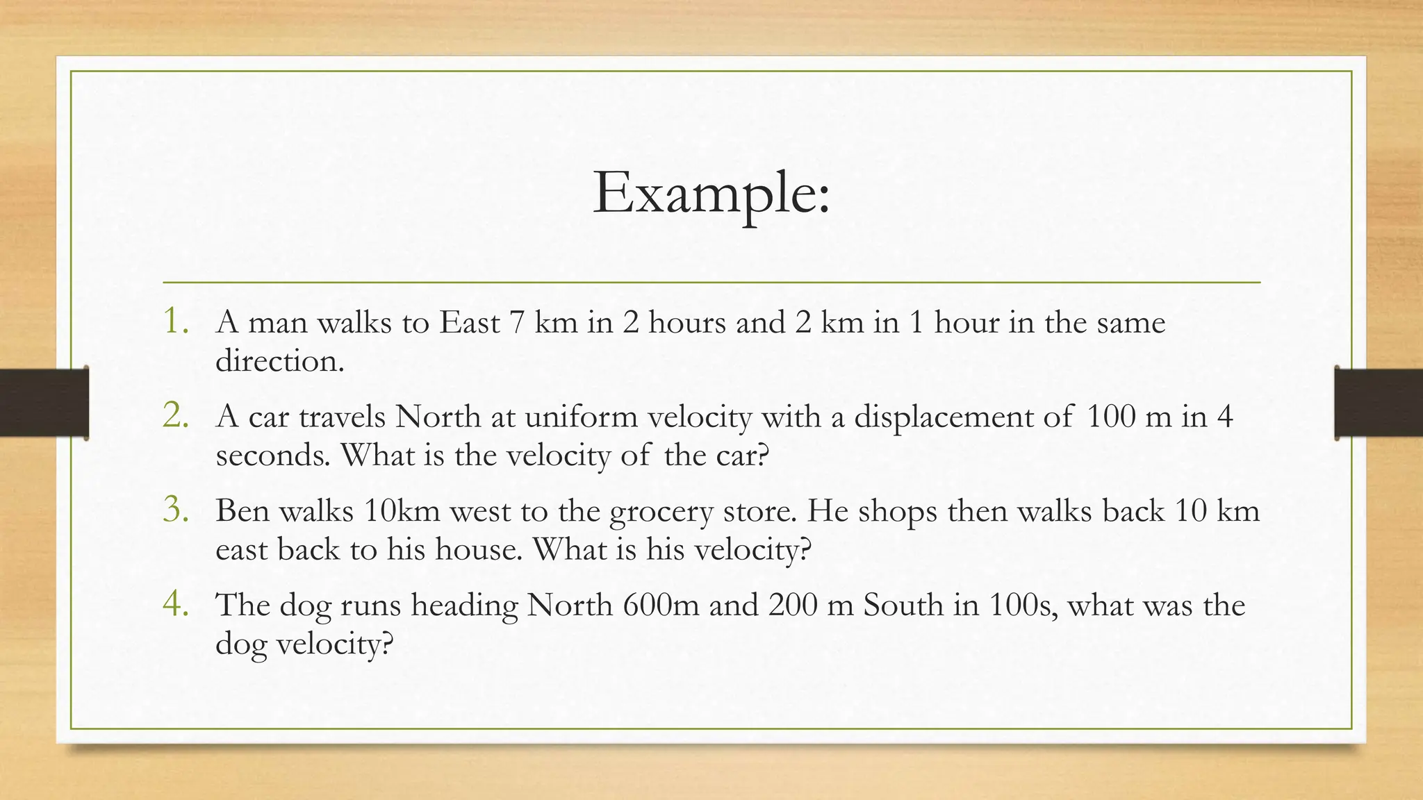 Example:
1. A man walks to East 7 km in 2 hours and 2 km in 1 hour in the same
direction.
2. A car travels North at uniform velocity with a displacement of 100 m in 4
seconds. What is the velocity of the car?
3. Ben walks 10km west to the grocery store. He shops then walks back 10 km
east back to his house. What is his velocity?
4. The dog runs heading North 600m and 200 m South in 100s, what was the
dog velocity?
 