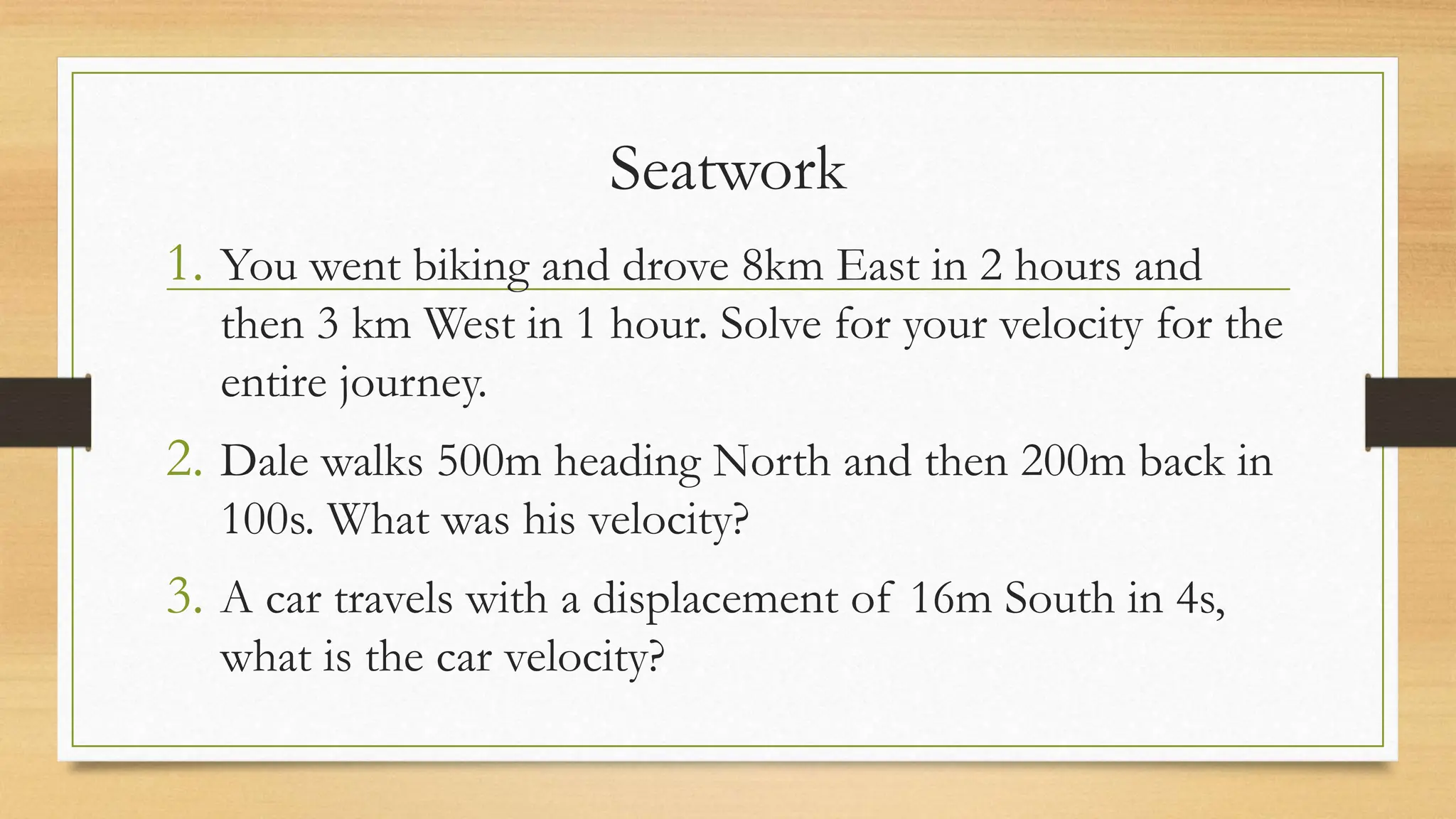 Seatwork
1. You went biking and drove 8km East in 2 hours and
then 3 km West in 1 hour. Solve for your velocity for the
entire journey.
2. Dale walks 500m heading North and then 200m back in
100s. What was his velocity?
3. A car travels with a displacement of 16m South in 4s,
what is the car velocity?
 