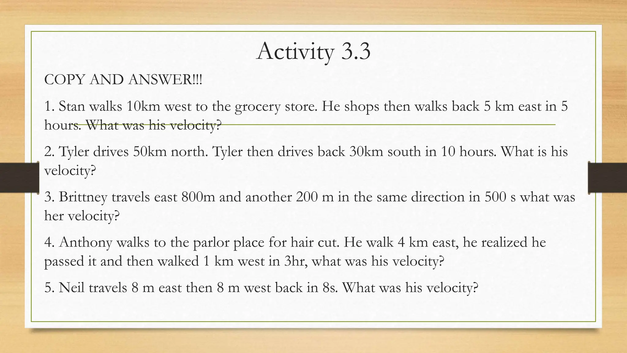 Activity 3.3
COPY AND ANSWER!!!
1. Stan walks 10km west to the grocery store. He shops then walks back 5 km east in 5
hours. What was his velocity?
2. Tyler drives 50km north. Tyler then drives back 30km south in 10 hours. What is his
velocity?
3. Brittney travels east 800m and another 200 m in the same direction in 500 s what was
her velocity?
4. Anthony walks to the parlor place for hair cut. He walk 4 km east, he realized he
passed it and then walked 1 km west in 3hr, what was his velocity?
5. Neil travels 8 m east then 8 m west back in 8s. What was his velocity?
 
