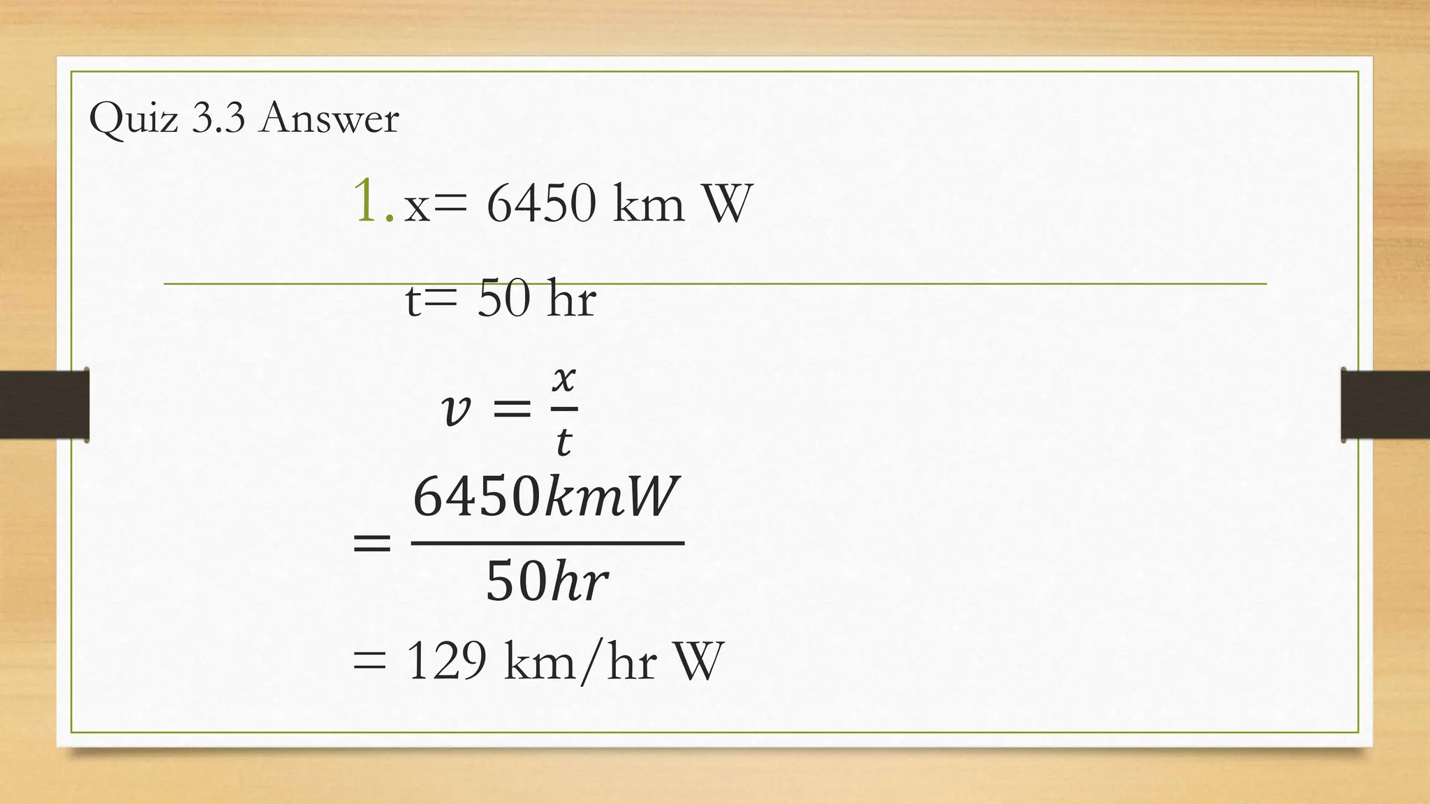 Quiz 3.3 Answer
1.x= 6450 km W
t= 50 hr
𝑣 =
𝑥
𝑡
=
6450𝑘𝑚𝑊
50ℎ𝑟
= 129 km/hr W
 