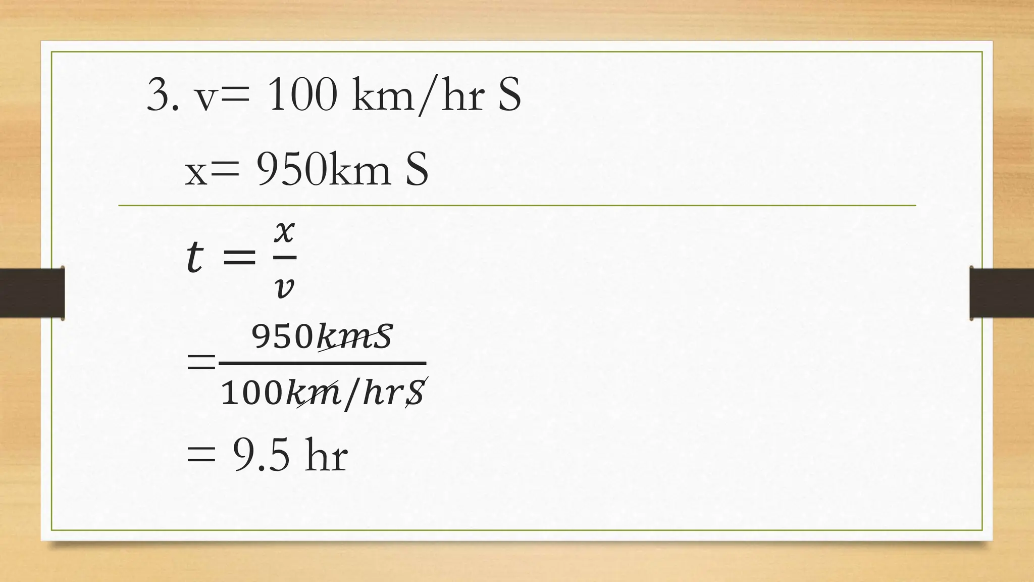 3. v= 100 km/hr S
x= 950km S
𝑡 =
𝑥
𝑣
=
950𝑘𝑚𝑆
100𝑘𝑚/ℎ𝑟𝑆
= 9.5 hr
 