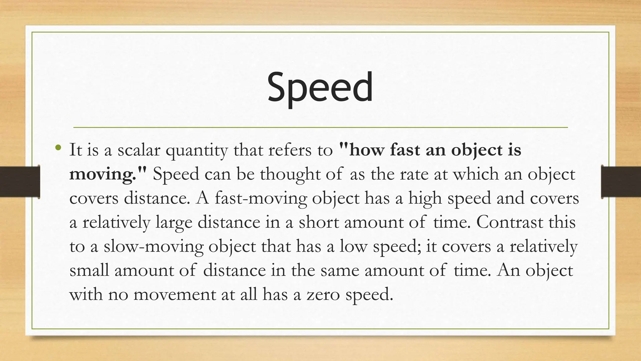 Speed
• It is a scalar quantity that refers to "how fast an object is
moving." Speed can be thought of as the rate at which an object
covers distance. A fast-moving object has a high speed and covers
a relatively large distance in a short amount of time. Contrast this
to a slow-moving object that has a low speed; it covers a relatively
small amount of distance in the same amount of time. An object
with no movement at all has a zero speed.
 